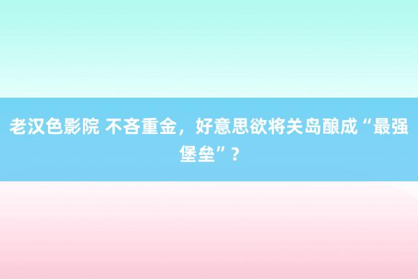 老汉色影院 不吝重金，好意思欲将关岛酿成“最强堡垒”？