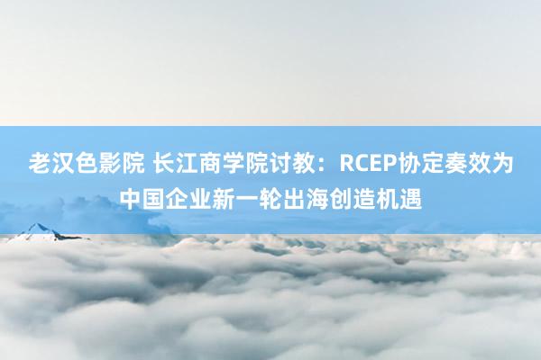 老汉色影院 长江商学院讨教：RCEP协定奏效为中国企业新一轮出海创造机遇