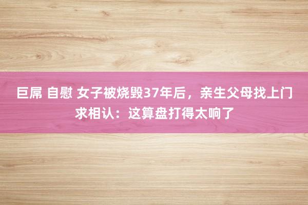 巨屌 自慰 女子被烧毁37年后，亲生父母找上门求相认：这算盘打得太响了