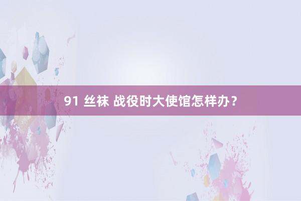 91 丝袜 战役时大使馆怎样办？