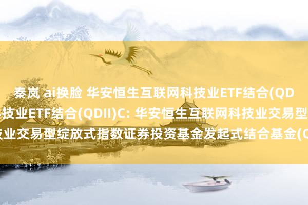 秦岚 ai换脸 华安恒生互联网科技业ETF结合(QDII)A，华安恒生互联网科技业ETF结合(QDII)C: 华安恒生互联网科技业交易型绽放式指数证券投资基金发起式结合基金(QDII)更新的招募说明书