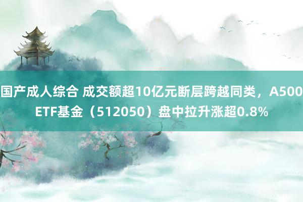 国产成人综合 成交额超10亿元断层跨越同类，A500ETF基金（512050）盘中拉升涨超0.8%