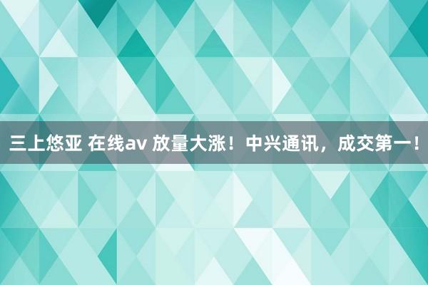 三上悠亚 在线av 放量大涨！中兴通讯，成交第一！