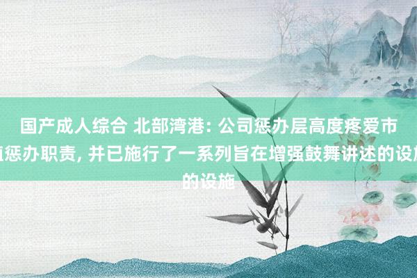 国产成人综合 北部湾港: 公司惩办层高度疼爱市值惩办职责， 并已施行了一系列旨在增强鼓舞讲述的设施