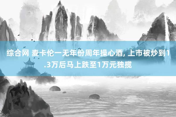 综合网 麦卡伦一无年份周年操心酒， 上市被炒到1.3万后马上跌至1万元独揽