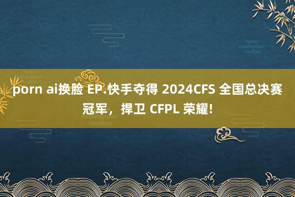 porn ai换脸 EP.快手夺得 2024CFS 全国总决赛冠军，捍卫 CFPL 荣耀!