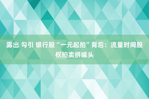 露出 勾引 银行股“一元起拍”背后：流量时间股权拍卖拼噱头