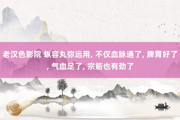 老汉色影院 纵容丸弥远用， 不仅血脉通了， 脾胃好了， 气血足了， 宗筋也有劲了