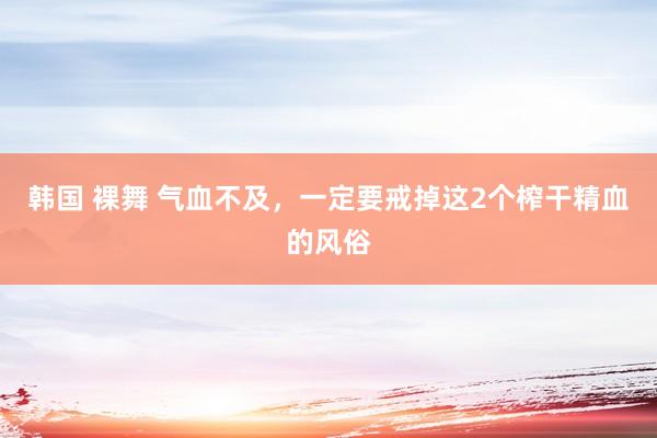 韩国 裸舞 气血不及，一定要戒掉这2个榨干精血的风俗