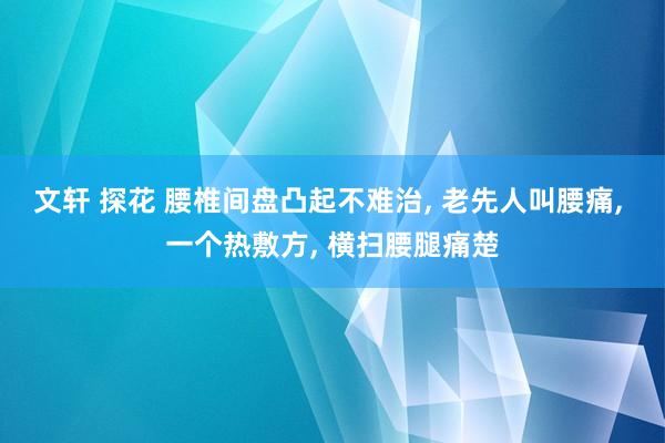 文轩 探花 腰椎间盘凸起不难治， 老先人叫腰痛， 一个热敷方， 横扫腰腿痛楚