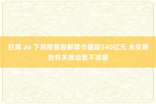 巨屌 av 下周限售股解禁市值超540亿元 永安期货有关激动暂不减握