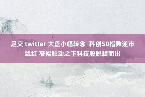 足交 twitter 大盘小幅转念  科创50指数逆市飘红 窄幅触动之下科技股脱颖而出