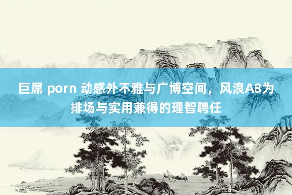 巨屌 porn 动感外不雅与广博空间，风浪A8为排场与实用兼得的理智聘任