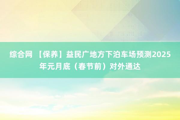 综合网 【保养】益民广地方下泊车场预测2025年元月底（春节前）对外通达