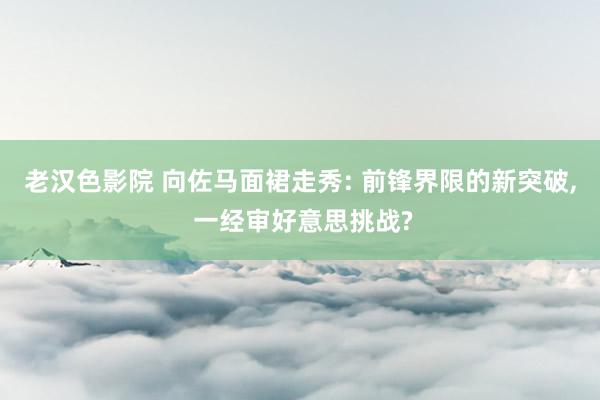 老汉色影院 向佐马面裙走秀: 前锋界限的新突破， 一经审好意思挑战?