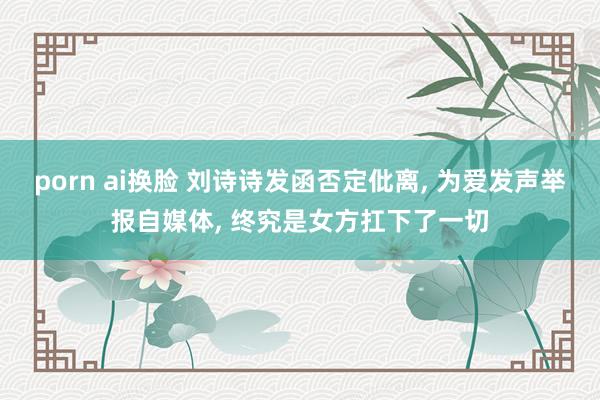 porn ai换脸 刘诗诗发函否定仳离， 为爱发声举报自媒体， 终究是女方扛下了一切