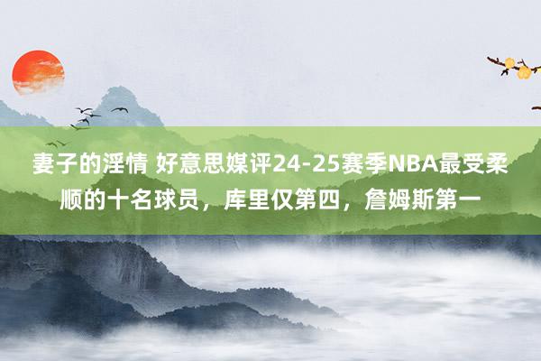 妻子的淫情 好意思媒评24-25赛季NBA最受柔顺的十名球员，库里仅第四，詹姆斯第一