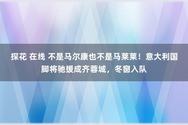 探花 在线 不是马尔康也不是马莱莱！意大利国脚将驰援成齐蓉城，冬窗入队