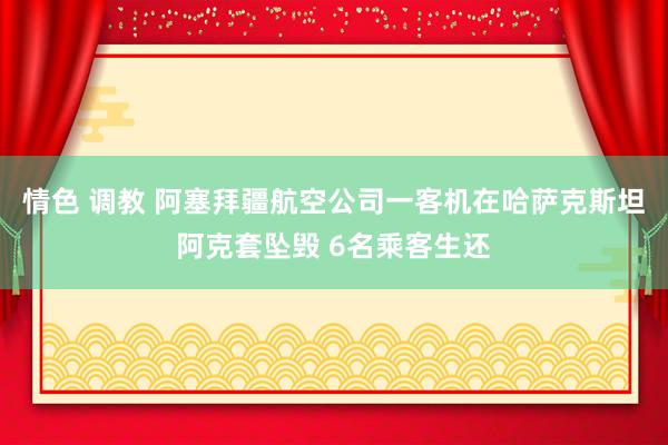 情色 调教 阿塞拜疆航空公司一客机在哈萨克斯坦阿克套坠毁 6名乘客生还