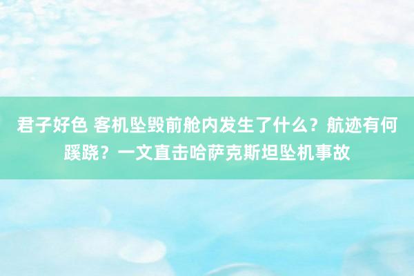 君子好色 客机坠毁前舱内发生了什么？航迹有何蹊跷？一文直击哈萨克斯坦坠机事故