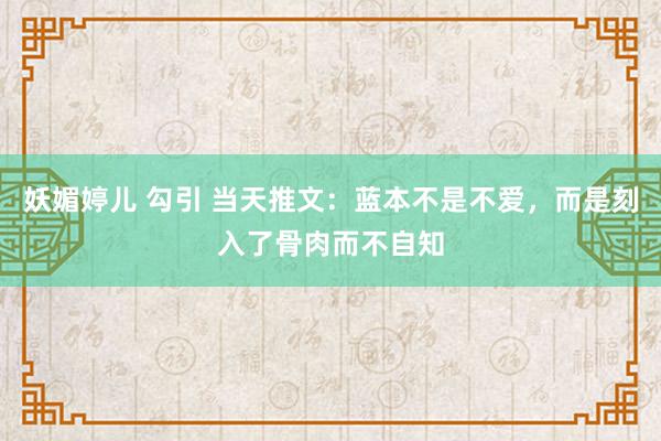 妖媚婷儿 勾引 当天推文：蓝本不是不爱，而是刻入了骨肉而不自知