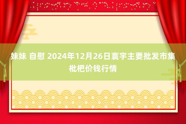 妹妹 自慰 2024年12月26日寰宇主要批发市集枇杷价钱行情