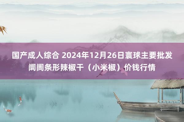 国产成人综合 2024年12月26日寰球主要批发阛阓条形辣椒干（小米椒）价钱行情