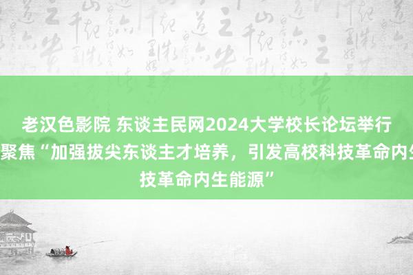 老汉色影院 东谈主民网2024大学校长论坛举行 论坛二聚焦“加强拔尖东谈主才培养，引发高校科技革命内生能源”