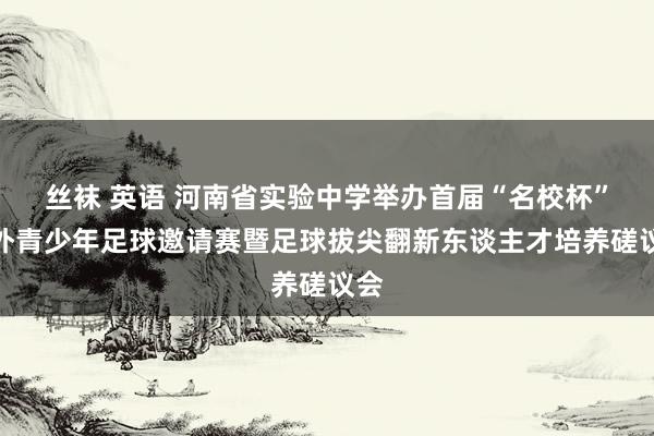 丝袜 英语 河南省实验中学举办首届“名校杯”海外青少年足球邀请赛暨足球拔尖翻新东谈主才培养磋议会