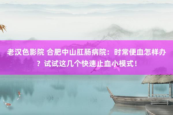 老汉色影院 合肥中山肛肠病院：时常便血怎样办？试试这几个快速止血小模式！