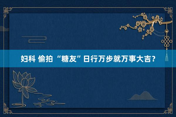 妇科 偷拍 “糖友”日行万步就万事大吉？