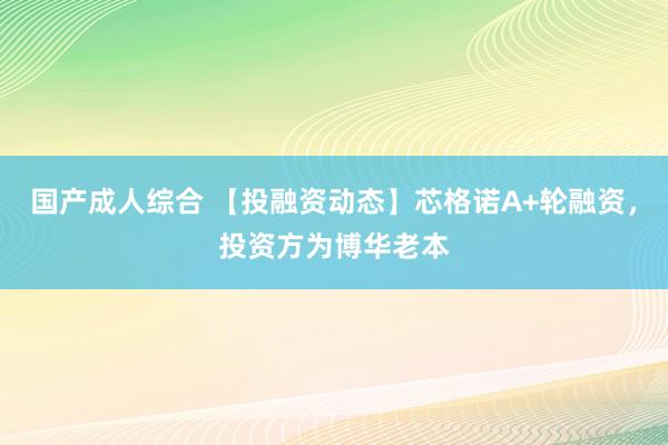 国产成人综合 【投融资动态】芯格诺A+轮融资，投资方为博华老本