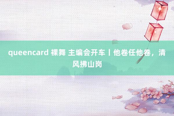 queencard 裸舞 主编会开车丨他卷任他卷，清风拂山岗