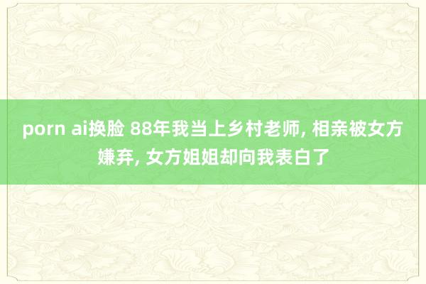 porn ai换脸 88年我当上乡村老师， 相亲被女方嫌弃， 女方姐姐却向我表白了