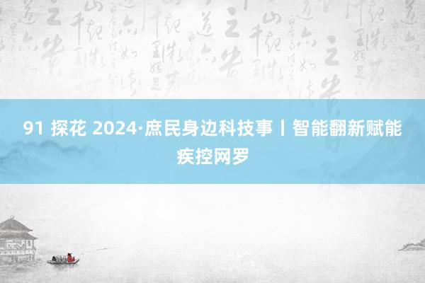 91 探花 2024·庶民身边科技事丨智能翻新赋能疾控网罗