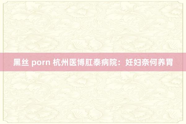 黑丝 porn 杭州医博肛泰病院：妊妇奈何养胃