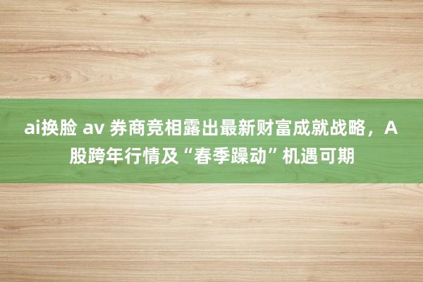 ai换脸 av 券商竞相露出最新财富成就战略，A股跨年行情及“春季躁动”机遇可期