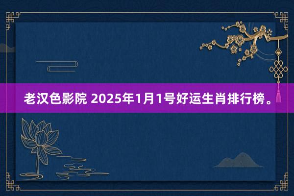 老汉色影院 2025年1月1号好运生肖排行榜。