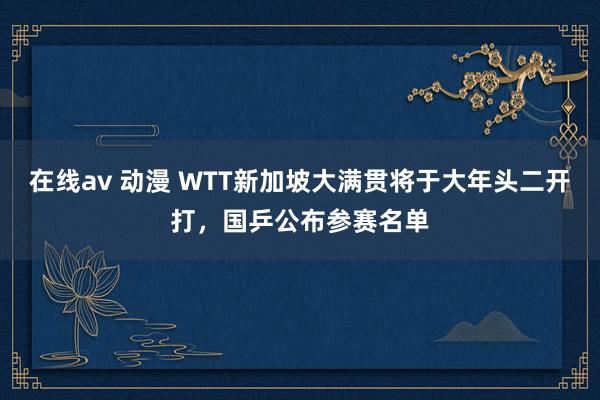 在线av 动漫 WTT新加坡大满贯将于大年头二开打，国乒公布参赛名单