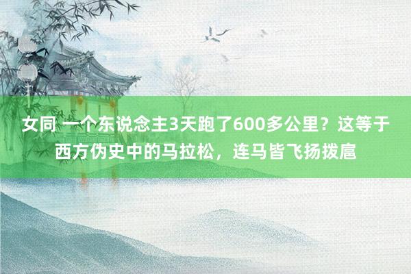 女同 一个东说念主3天跑了600多公里？这等于西方伪史中的马拉松，连马皆飞扬拨扈