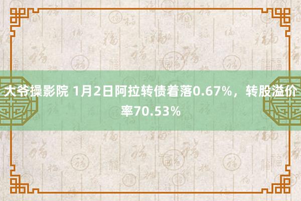 大爷操影院 1月2日阿拉转债着落0.67%，转股溢价率70.53%