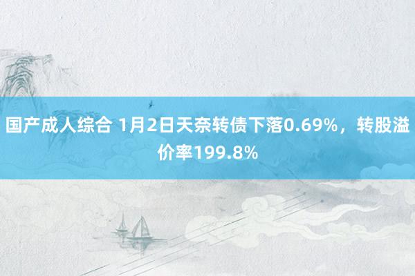 国产成人综合 1月2日天奈转债下落0.69%，转股溢价率199.8%