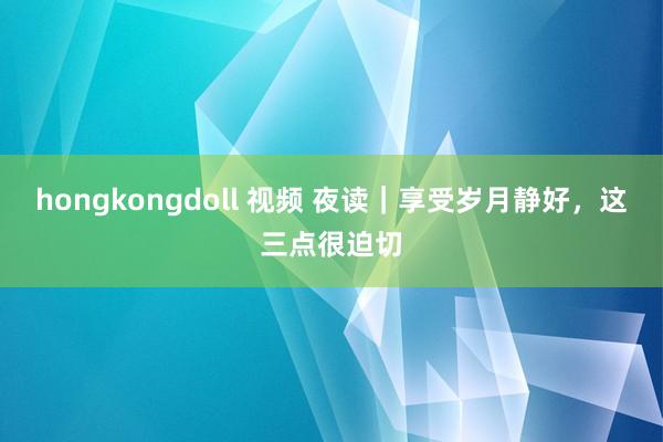 hongkongdoll 视频 夜读｜享受岁月静好，这三点很迫切