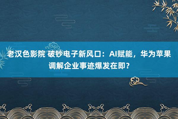 老汉色影院 破钞电子新风口：AI赋能，华为苹果调解企业事迹爆发在即？