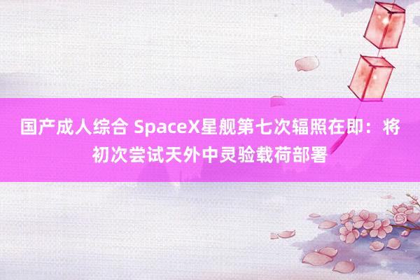 国产成人综合 SpaceX星舰第七次辐照在即：将初次尝试天外中灵验载荷部署