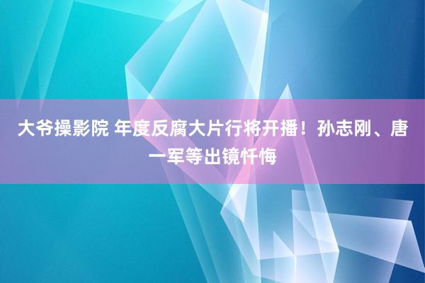 大爷操影院 年度反腐大片行将开播！孙志刚、唐一军等出镜忏悔