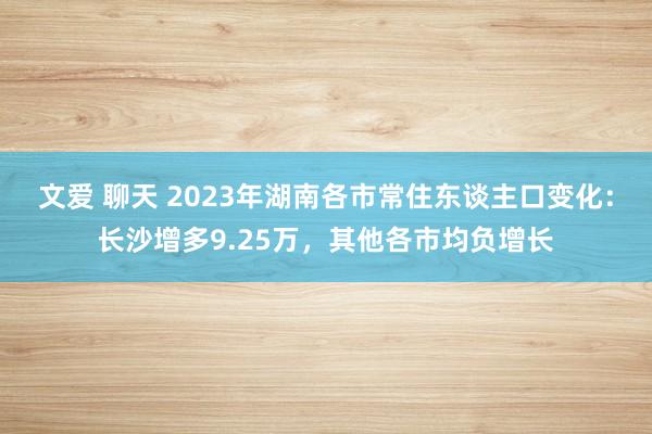 文爱 聊天 2023年湖南各市常住东谈主口变化：长沙增多9.25万，其他各市均负增长