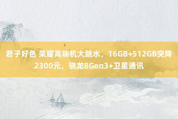 君子好色 荣耀高端机大跳水，16GB+512GB突降2300元，骁龙8Gen3+卫星通讯