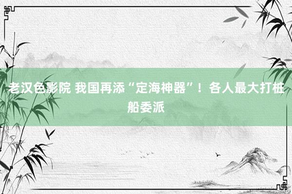 老汉色影院 我国再添“定海神器”！各人最大打桩船委派