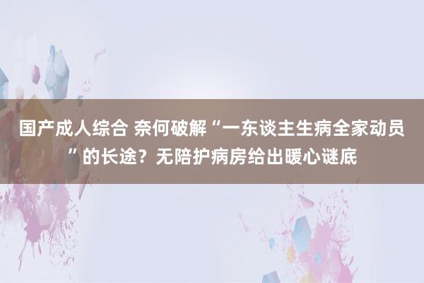 国产成人综合 奈何破解“一东谈主生病全家动员”的长途？无陪护病房给出暖心谜底